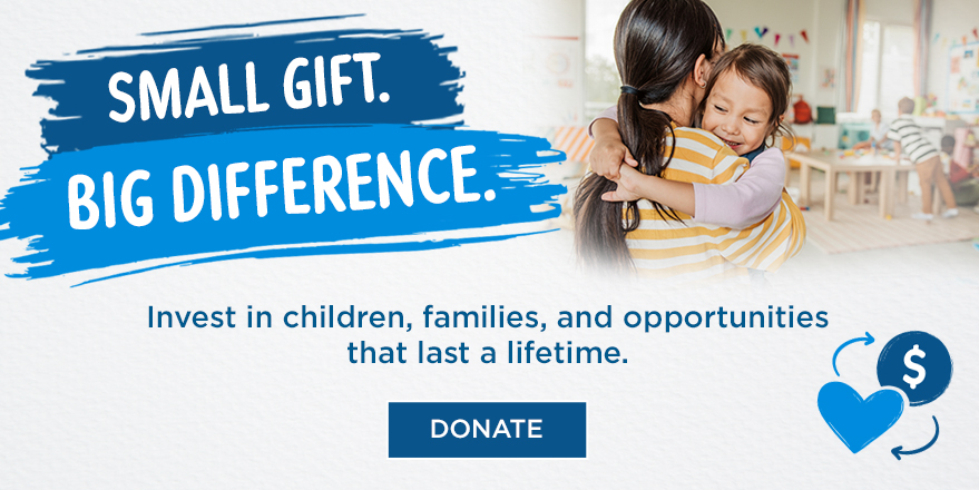 Small Gift. Big Difference. Invest in children, families, and opportunities that last a lifetime. Click to Donate.